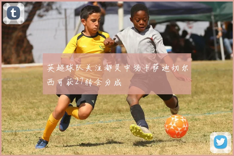 英超球队关注都灵中场卡萨迪切尔西可获27转会分成