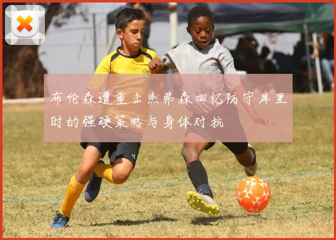 布伦森遭重击杰弗森回忆防守库里时的强硬策略与身体对抗