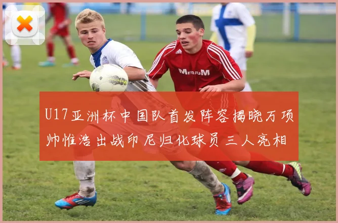 U17亚洲杯中国队首发阵容揭晓万项帅惟浩出战印尼归化球员三人亮相