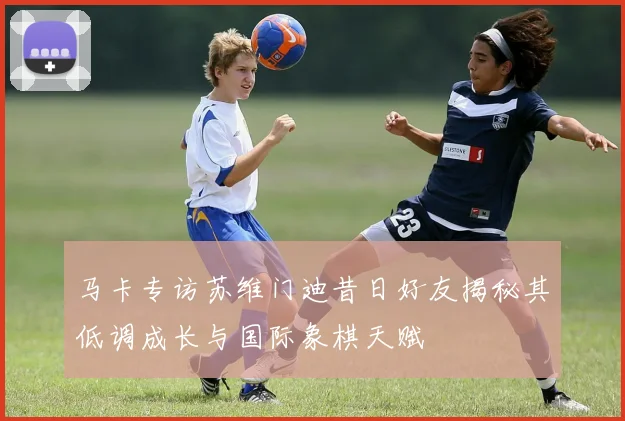 马卡专访苏维门迪昔日好友揭秘其低调成长与国际象棋天赋