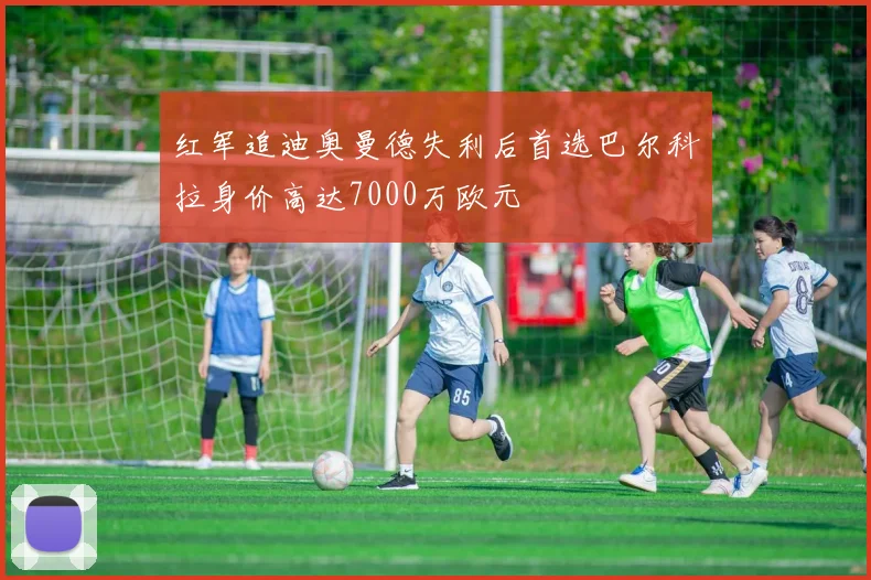 红军追迪奥曼德失利后首选巴尔科拉身价高达7000万欧元
