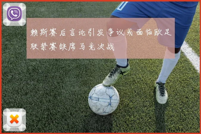 赖斯赛后言论引发争议或面临欧足联禁赛缺席马竞次战