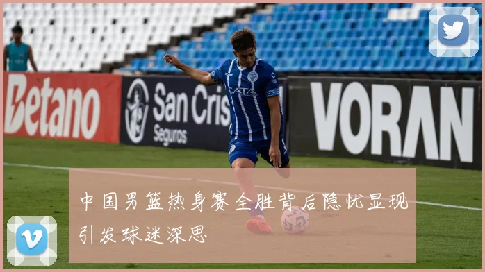 中国男篮热身赛全胜背后隐忧显现引发球迷深思