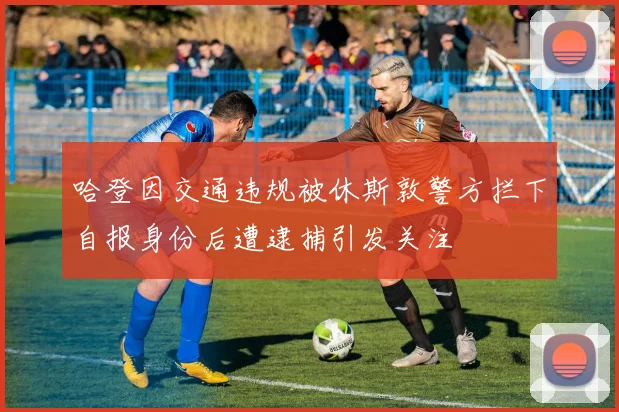 哈登因交通违规被休斯敦警方拦下自报身份后遭逮捕引发关注