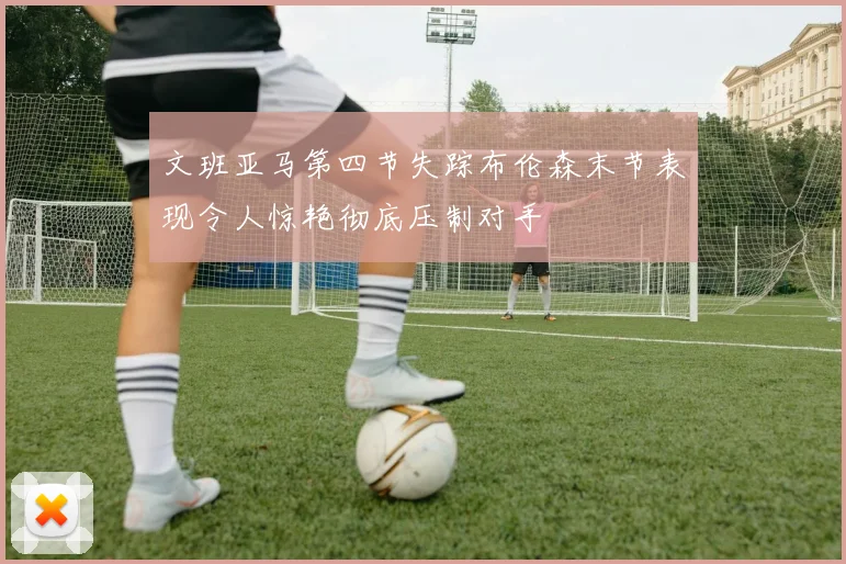 文班亚马第四节失踪布伦森末节表现令人惊艳彻底压制对手