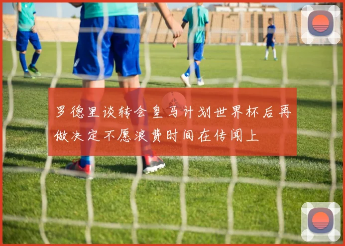 罗德里谈转会皇马计划世界杯后再做决定不愿浪费时间在传闻上