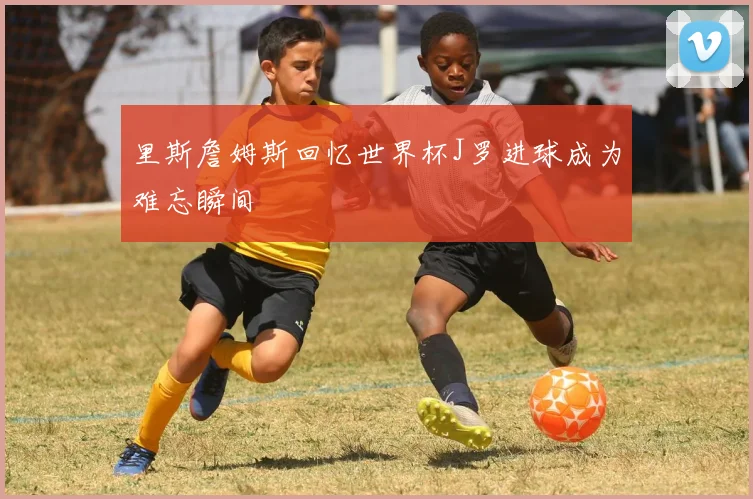 里斯詹姆斯回忆世界杯J罗进球成为难忘瞬间