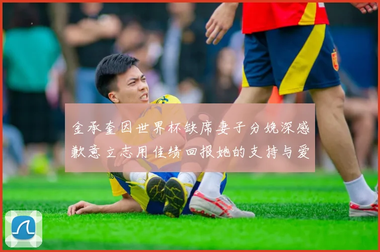 金承奎因世界杯缺席妻子分娩深感歉意立志用佳绩回报她的支持与爱